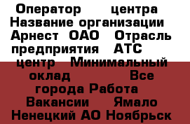 Оператор Call-центра › Название организации ­ Арнест, ОАО › Отрасль предприятия ­ АТС, call-центр › Минимальный оклад ­ 21 000 - Все города Работа » Вакансии   . Ямало-Ненецкий АО,Ноябрьск г.